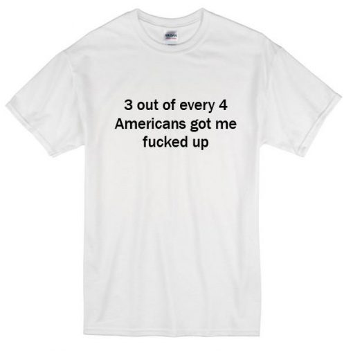 3 Out Every 4 Americans Got Me Fucked Up T-Shirt