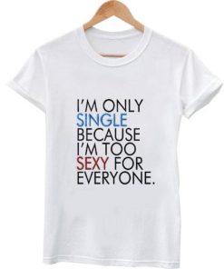 I'm only single because I'm too sexy for everyone t shirt