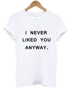 I never liked you anyway tumblr tee T shirt