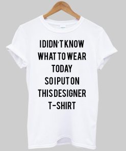 i didn't know what to wear today so i put on this designer T shirt