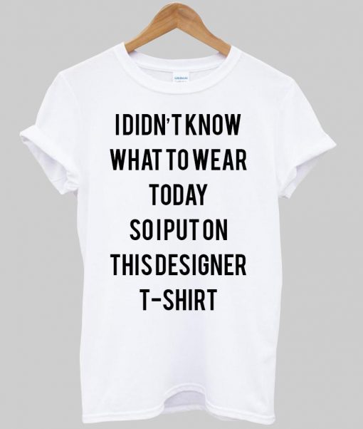 i didn't know what to wear today so i put on this designer T shirt