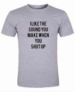 i like the sound you make when you shut up tshirt