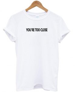 you're too close T shirt